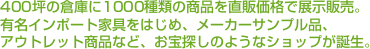 400坪の倉庫に1000種類の商品を直販価格で展示販売。有名インポート家具をはじめ、メーカーサンプル品、アウトレット商品など、お宝探しのようなショップが誕生。